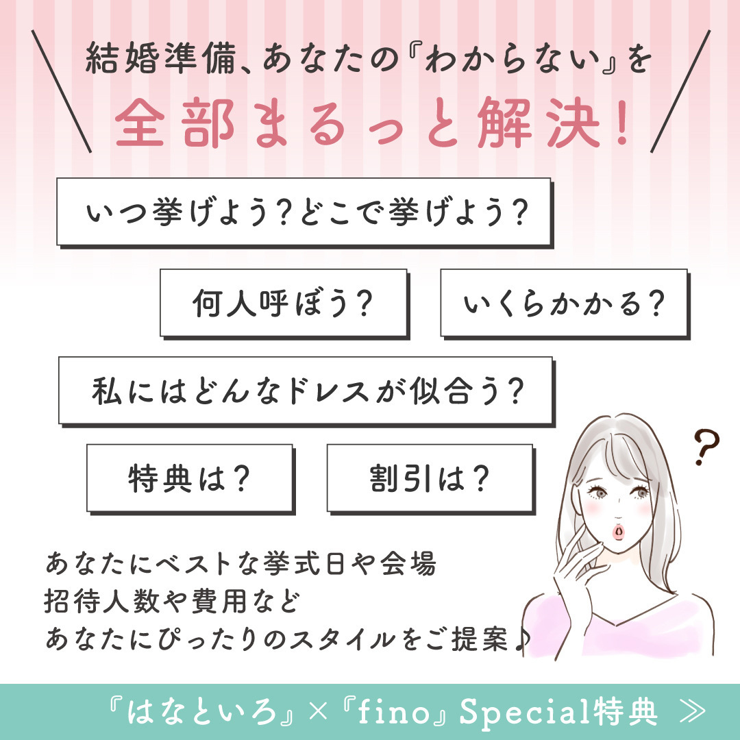 結婚準備、あなたの『わからない』を全部まるっと解決！「いつ挙げよう？どこで挙げよう？」「何人呼ぼう？」「いくらかかる？」「私にはどんなドレスが似合う？」「特典は？」「割引は？」あなたにベストな挙式日や会場、招待人数や費用など、あなたにぴったりのスタイルをご提案♪『はなといろ』×『fino』Special特典